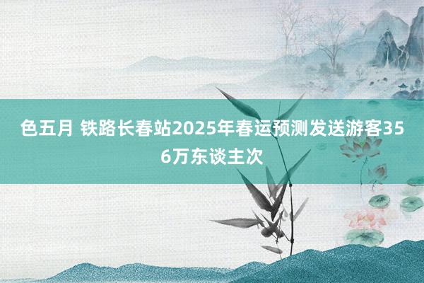 色五月 铁路长春站2025年春运预测发送游客356万东谈主次