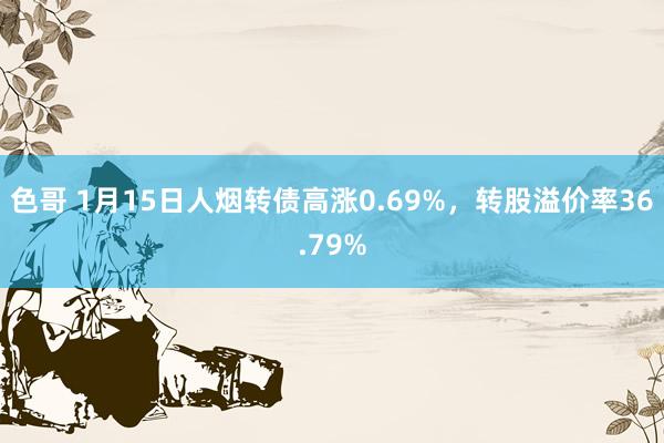 色哥 1月15日人烟转债高涨0.69%，转股溢价率36.79%