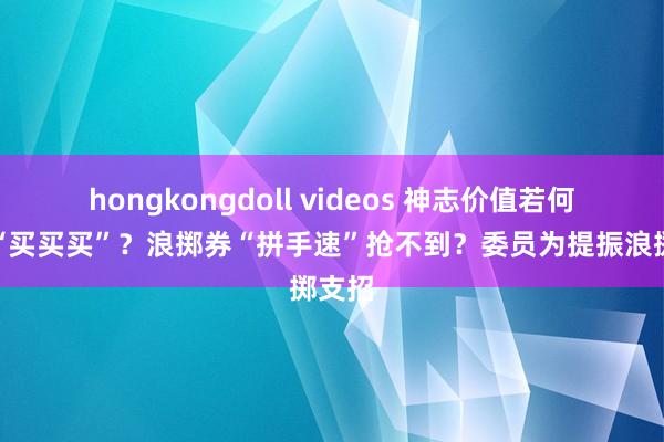 hongkongdoll videos 神志价值若何带动“买买买”？浪掷券“拼手速”抢不到？委员为提振浪掷支招