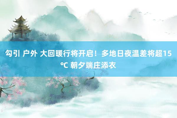 勾引 户外 大回暖行将开启！多地日夜温差将超15℃ 朝夕端庄添衣