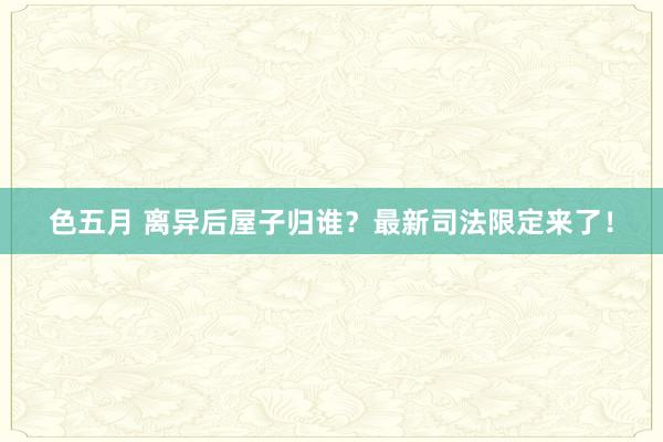 色五月 离异后屋子归谁？最新司法限定来了！