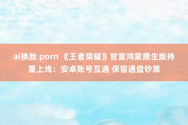 ai换脸 porn 《王者荣耀》官宣鸿蒙原生版持重上线：安卓账号互通 保留通盘钞票