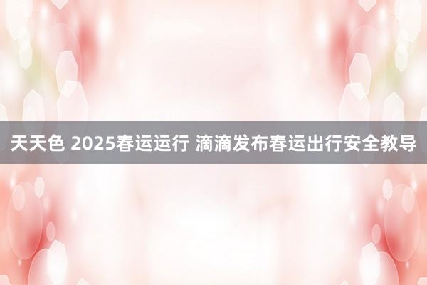 天天色 2025春运运行 滴滴发布春运出行安全教导