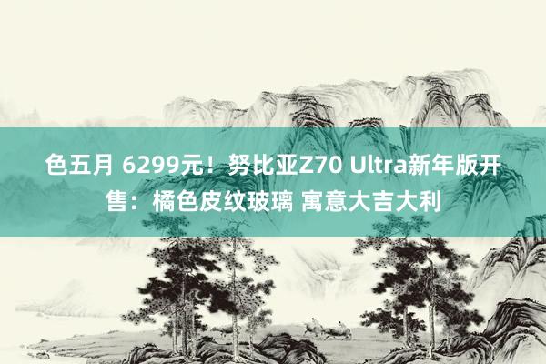 色五月 6299元！努比亚Z70 Ultra新年版开售：橘色皮纹玻璃 寓意大吉大利