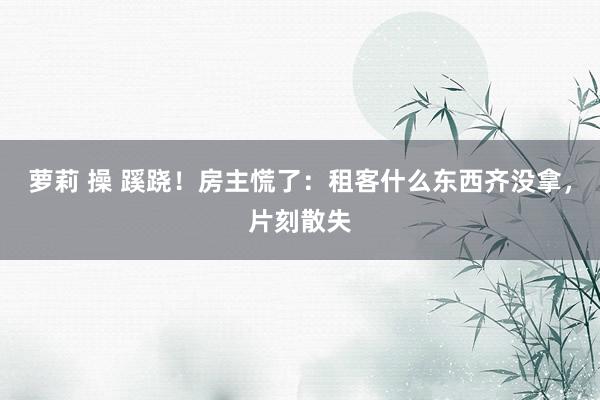 萝莉 操 蹊跷！房主慌了：租客什么东西齐没拿，片刻散失