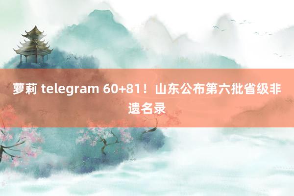 萝莉 telegram 60+81！山东公布第六批省级非遗名录