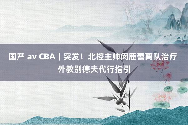 国产 av CBA｜突发！北控主帅闵鹿蕾离队治疗 外教别德夫代行指引