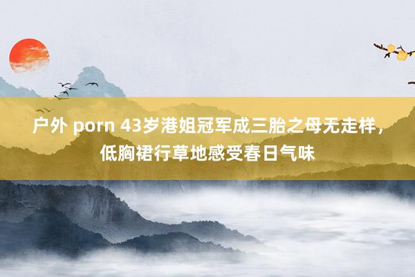 户外 porn 43岁港姐冠军成三胎之母无走样，低胸裙行草地感受春日气味